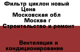 Фильтр циклон новый › Цена ­ 2 000 - Московская обл., Москва г. Строительство и ремонт » Вентиляция и кондиционирование   . Московская обл.